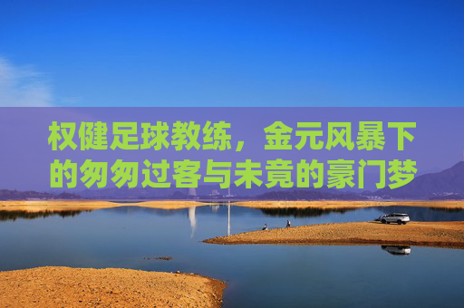 权健足球教练，金元风暴下的匆匆过客与未竟的豪门梦
