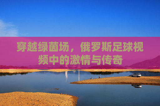 穿越绿茵场，俄罗斯足球视频中的激情与传奇