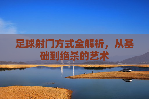 足球射门方式全解析，从基础到绝杀的艺术