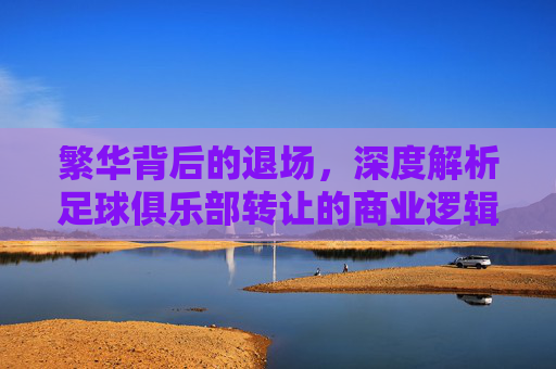 繁华背后的退场，深度解析足球俱乐部转让的商业逻辑与情感博弈