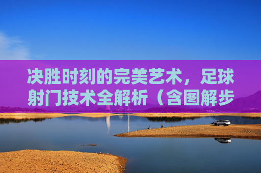 决胜时刻的完美艺术，足球射门技术全解析（含图解步骤）