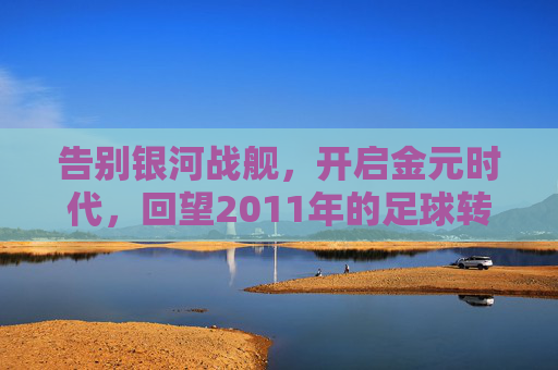 告别银河战舰，开启金元时代，回望2011年的足球转会风云