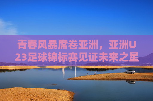 青春风暴席卷亚洲，亚洲U23足球锦标赛见证未来之星的崛起与梦想