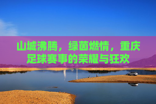 山城沸腾，绿茵燃情，重庆足球赛事的荣耀与狂欢