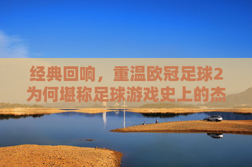 经典回响，重温欧冠足球2为何堪称足球游戏史上的杰出之作