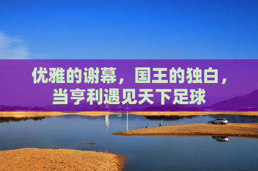 优雅的谢幕，国王的独白，当亨利遇见天下足球