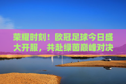荣耀时刻！欧冠足球今日盛大开服，共赴绿茵巅峰对决