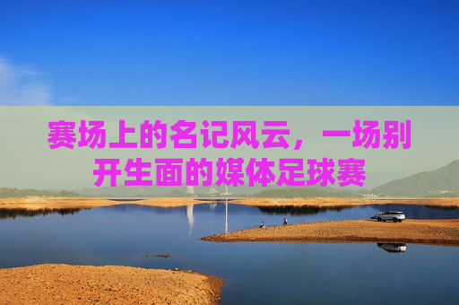 赛场上的名记风云，一场别开生面的媒体足球赛