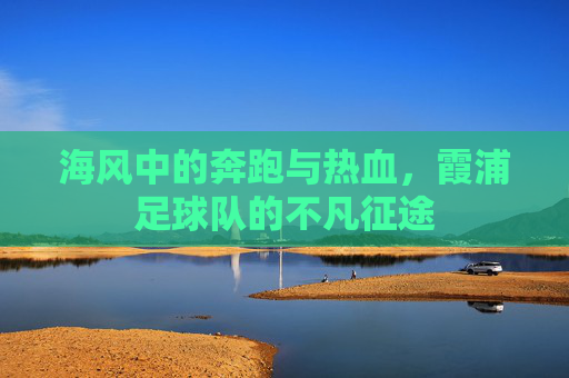 海风中的奔跑与热血，霞浦足球队的不凡征途