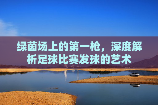 绿茵场上的第一枪，深度解析足球比赛发球的艺术