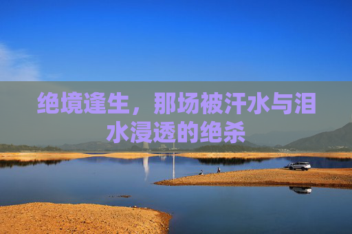 绝境逢生，那场被汗水与泪水浸透的绝杀