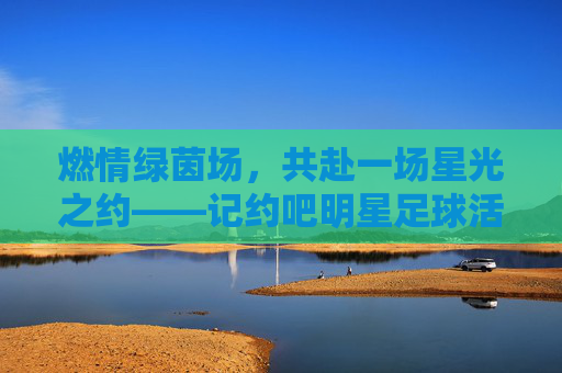 燃情绿茵场，共赴一场星光之约——记约吧明星足球活动