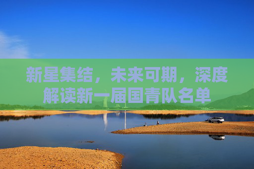 新星集结，未来可期，深度解读新一届国青队名单