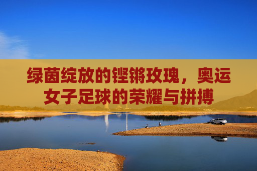 绿茵绽放的铿锵玫瑰，奥运女子足球的荣耀与拼搏