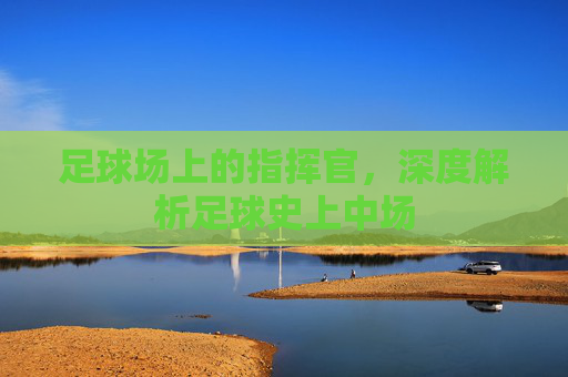 足球场上的指挥官，深度解析足球史上中场