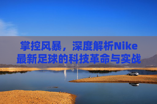 掌控风暴，深度解析Nike最新足球的科技革命与实战性能