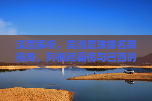 深度解析，美洲足球排名新格局，阿根廷霸榜与巴西的追赶之路