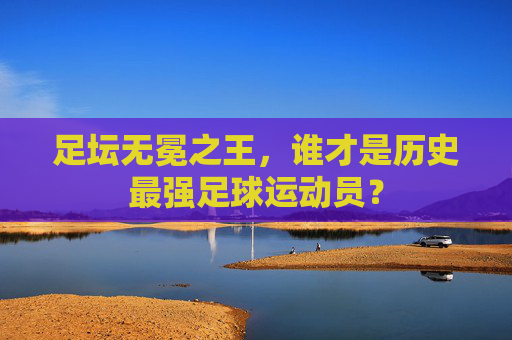 足坛无冕之王，谁才是历史最强足球运动员？