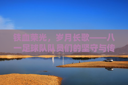铁血荣光，岁月长歌——八一足球队队员们的坚守与传承