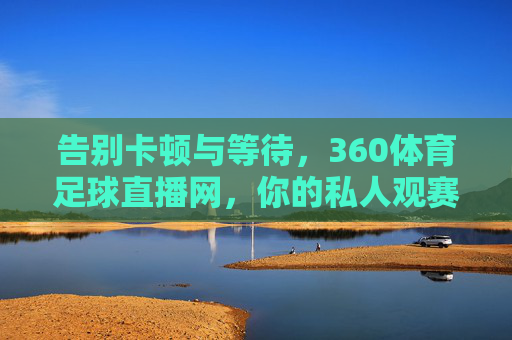 告别卡顿与等待，360体育足球直播网，你的私人观赛主场