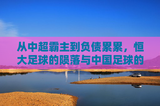 从中超霸主到负债累累，恒大足球的陨落与中国足球的阵痛