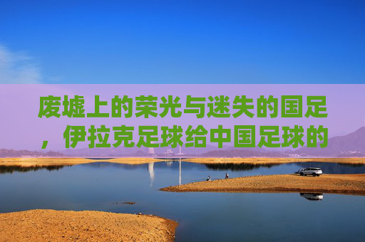 废墟上的荣光与迷失的国足，伊拉克足球给中国足球的一记警钟
