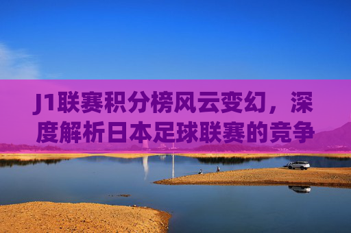 J1联赛积分榜风云变幻，深度解析日本足球联赛的竞争格局与未来走向