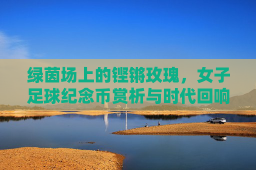 绿茵场上的铿锵玫瑰，女子足球纪念币赏析与时代回响