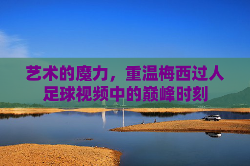艺术的魔力，重温梅西过人足球视频中的巅峰时刻