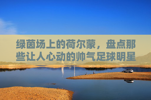 绿茵场上的荷尔蒙，盘点那些让人心动的帅气足球明星