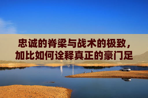 忠诚的脊梁与战术的极致，加比如何诠释真正的豪门足球