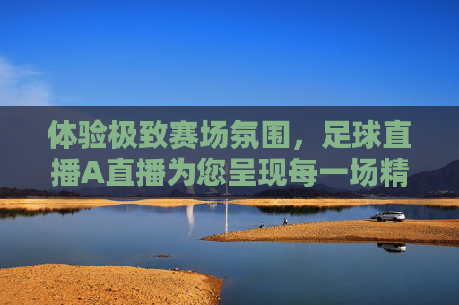 体验极致赛场氛围，足球直播A直播为您呈现每一场精彩对决