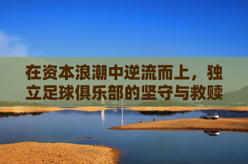 在资本浪潮中逆流而上，独立足球俱乐部的坚守与救赎