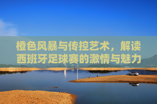 橙色风暴与传控艺术，解读西班牙足球赛的激情与魅力