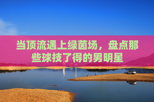 当顶流遇上绿茵场，盘点那些球技了得的男明星