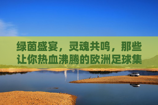 绿茵盛宴，灵魂共鸣，那些让你热血沸腾的欧洲足球集锦