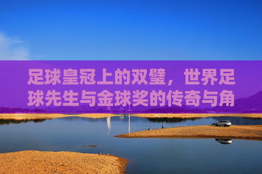 足球皇冠上的双璧，世界足球先生与金球奖的传奇与角逐