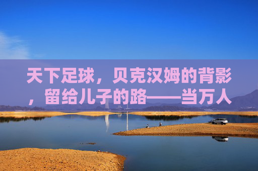 天下足球，贝克汉姆的背影，留给儿子的路——当万人迷遇见星二代