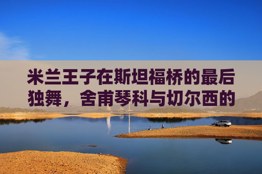 米兰王子在斯坦福桥的最后独舞，舍甫琴科与切尔西的橙色记忆