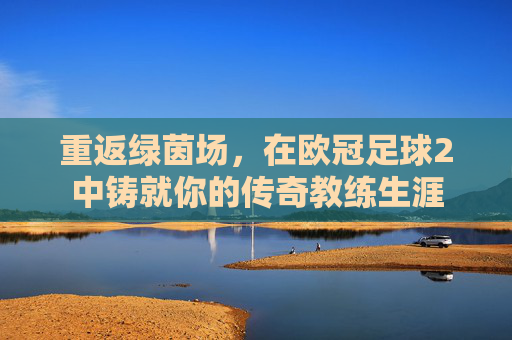 重返绿茵场，在欧冠足球2中铸就你的传奇教练生涯