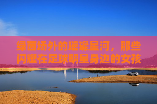 绿茵场外的璀璨星河，那些闪耀在足球明星身边的女孩们