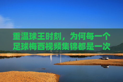 重温球王时刻，为何每一个足球梅西视频集锦都是一次艺术的朝圣
