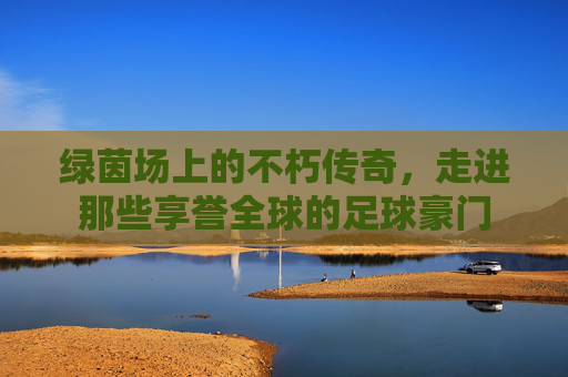 绿茵场上的不朽传奇，走进那些享誉全球的足球豪门