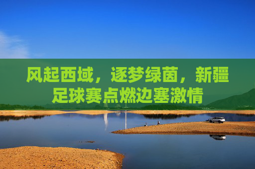 风起西域，逐梦绿茵，新疆足球赛点燃边塞激情