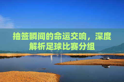 抽签瞬间的命运交响，深度解析足球比赛分组