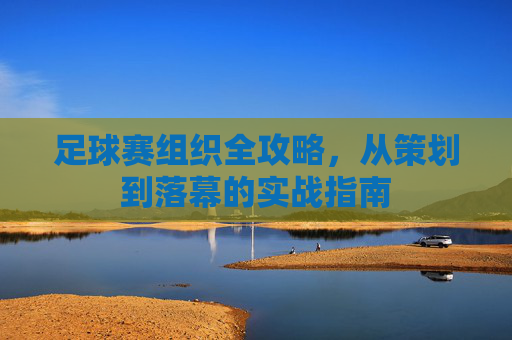 足球赛组织全攻略，从策划到落幕的实战指南