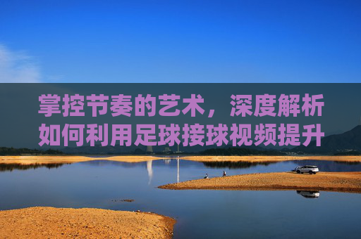 掌控节奏的艺术，深度解析如何利用足球接球视频提升实战能力