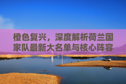 橙色复兴，深度解析荷兰国家队最新大名单与核心阵容