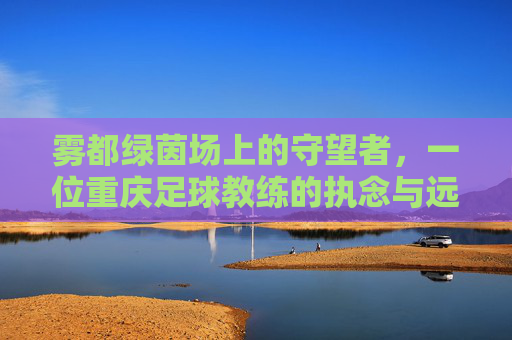 雾都绿茵场上的守望者，一位重庆足球教练的执念与远方