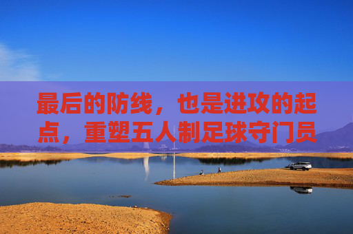 最后的防线，也是进攻的起点，重塑五人制足球守门员的艺术